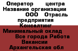 Оператор Call-центра › Название организации ­ LM Group, ООО › Отрасль предприятия ­ Консалтинг › Минимальный оклад ­ 27 000 - Все города Работа » Вакансии   . Архангельская обл.,Северодвинск г.